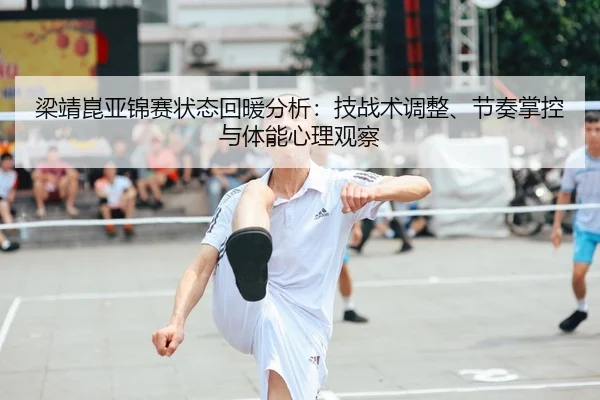 梁靖崑亚锦赛状态回暖分析：技战术调整、节奏掌控与体能心理观察